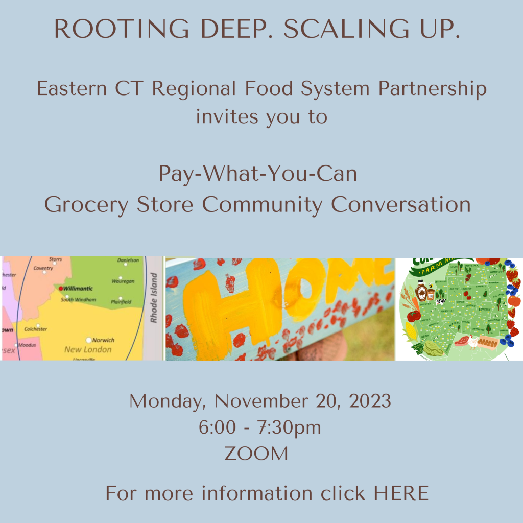 Graphic with a light blue background. The text reads:
"ROOTING DEEP. SCALING UP.
Eastern CT Regional Food System Partnership invites you to Pay-What-You-Can Grocery Store Community Conversation - Monday, November 20, 2023 - 6:00 - 7:30 PM ZOOM. For more information click HERE"
The center of the graphic has three images:
A map of Eastern Connecticut, showing parts of New London, Tolland, and Windham Counties; a photo of a hand-painted baby blue sign that reads HOME in yellow letters; and a stylized map of Eastern Connecticut towns bordered by strawberries, blueberries, meat, poultry, eggs, lettuce, corn, tomatoes, and maple syrup.