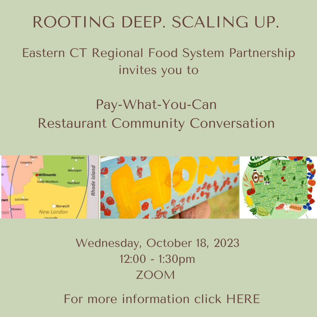 Graphic with a light green background. The text reads:
"ROOTING DEEP. SCALING UP.
Eastern CT Regional Food System Partnership invites you to Pay-What-You-Can Restaurant Community Conversation - Wednesday, October 18, 2023 - 12:00 - 1:30pm ZOOM. For more information click HERE"
The center of the graphic has three images:
A map of Eastern Connecticut, showing parts of New London, Tolland, and Windham Counties; a photo of a hand-painted baby blue sign that reads HOME in yellow letters; and a stylized map of Eastern Connecticut towns bordered by strawberries, blueberries, meat, poultry, eggs, lettuce, corn, tomatoes, and maple syrup.